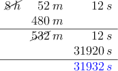 \begin{array}{rrr}
\cancel{8 \: h} & 52\: m & 12 \: s \\
& 480 \: m & \\
\hline
& \cancel{532}\: m & 12 \: s\\
& & 31920 \:s \\
\hline
& & \textcolor{blue}{31932 \:s}
\end{array} \begin{array}{rrr}
\cancel{8 \: h} & 52\: m & 12 \: s \\
& 480 \: m & \\
\hline
& \cancel{532}\: m & 12 \: s\\
& & 31920 \:s \\
\hline
& & \textcolor{blue}{31932 \:s}
\end{array}
