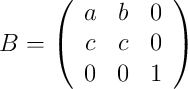 
B = 
\left(
\begin{array}{ccc}
     a & b & 0
  \\ c & c & 0 
  \\ 0 & 0 & 1
\end{array}
\right)
